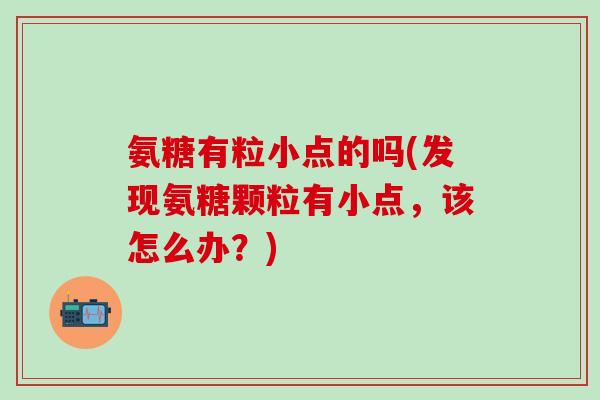 氨糖有粒小点的吗(发现氨糖颗粒有小点,该怎么办?)-第1张图片-氨糖科普网 氨糖有粒小点的吗(发现氨糖颗粒有小点,该怎么办?)-第1张图片-氨糖科普网