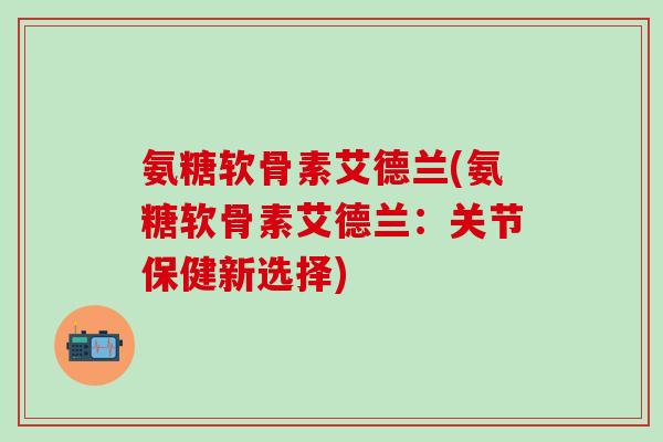 氨糖软骨素艾德兰(氨糖软骨素艾德兰:关节保健新选择)-第1张图片-氨糖科普网 氨糖软骨素艾德兰(氨糖软骨素艾德兰:关节保健新选择)-第1张图片-氨糖科普网