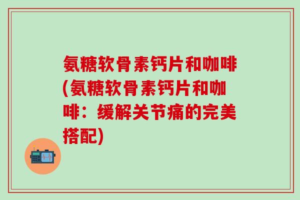 氨糖软骨素钙片和咖啡(氨糖软骨素钙片和咖啡：缓解关节痛的完美搭配)-第1张图片-氨糖科普网