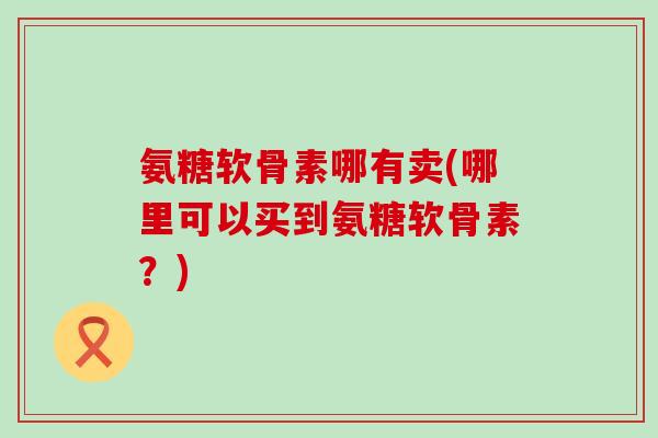 氨糖软骨素哪有卖(哪里可以买到氨糖软骨素?)-第1张图片-氨糖科普网 氨糖软骨素哪有卖(哪里可以买到氨糖软骨素?)-第1张图片-氨糖科普网