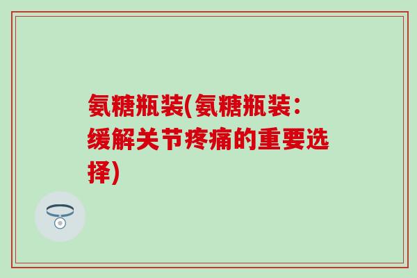 氨糖瓶装(氨糖瓶装:缓解关节疼痛的重要选择)-第1张图片-氨糖科普网 氨糖瓶装(氨糖瓶装:缓解关节疼痛的重要选择)-第1张图片-氨糖科普网