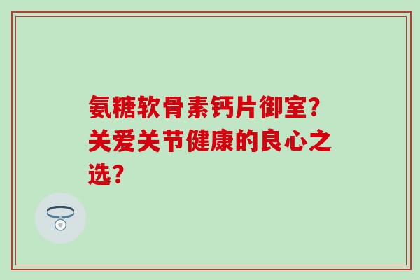 氨糖软骨素钙片御室?关爱关节健康的良心之选?-第1张图片-氨糖科普网 氨糖软骨素钙片御室?关爱关节健康的良心之选?-第1张图片-氨糖科普网