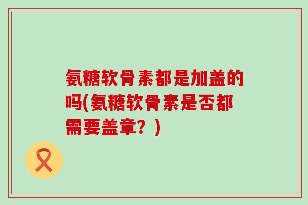 氨糖软骨素都是加盖的吗(氨糖软骨素是否都需要盖章?)-第1张图片-氨糖科普网 氨糖软骨素都是加盖的吗(氨糖软骨素是否都需要盖章?)-第1张图片-氨糖科普网