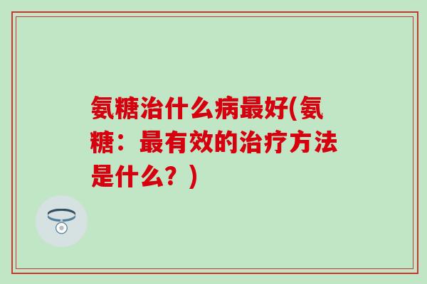 氨糖治什么病最好(氨糖:最有效的治疗方法是什么?)-第1张图片-氨糖科普网 氨糖治什么病最好(氨糖:最有效的治疗方法是什么?)-第1张图片-氨糖科普网