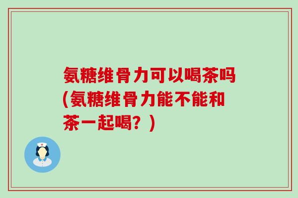 氨糖维骨力可以喝茶吗(氨糖维骨力能不能和茶一起喝？)-第1张图片-氨糖科普网