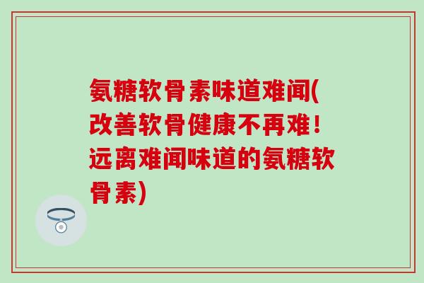 氨糖软骨素味道难闻(改善软骨健康不再难!远离难闻味道的氨糖软骨素)-第1张图片-氨糖科普网 氨糖软骨素味道难闻(改善软骨健康不再难!远离难闻味道的氨糖软骨素)-第1张图片-氨糖科普网
