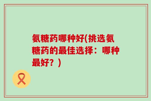 氨糖药哪种好(挑选氨糖药的最佳选择:哪种最好?)-第1张图片-氨糖科普网 氨糖药哪种好(挑选氨糖药的最佳选择:哪种最好?)-第1张图片-氨糖科普网