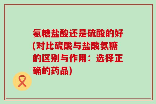 氨糖盐酸还是硫酸的好(对比硫酸与盐酸氨糖的区别与作用:选择正确的药品)-第1张图片-氨糖科普网 氨糖盐酸还是硫酸的好(对比硫酸与盐酸氨糖的区别与作用:选择正确的药品)-第1张图片-氨糖科普网