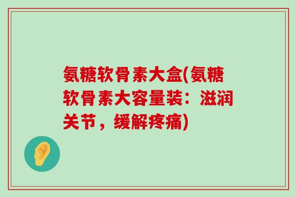 氨糖软骨素大盒(氨糖软骨素大容量装:滋润关节,缓解疼痛)-第1张图片-氨糖科普网 氨糖软骨素大盒(氨糖软骨素大容量装:滋润关节,缓解疼痛)-第1张图片-氨糖科普网