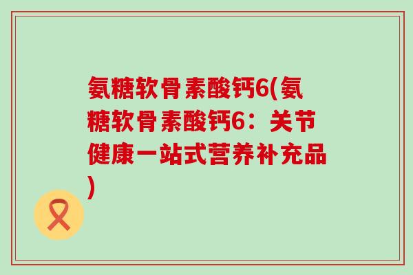 氨糖软骨素酸钙6(氨糖软骨素酸钙6:关节健康一站式营养补充品)-第1张图片-氨糖科普网 氨糖软骨素酸钙6(氨糖软骨素酸钙6:关节健康一站式营养补充品)-第1张图片-氨糖科普网