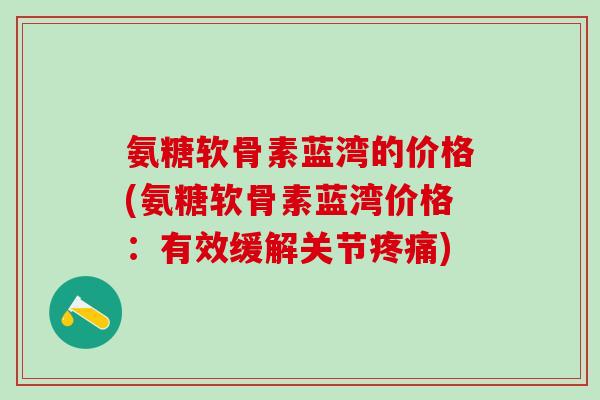 氨糖软骨素蓝湾的价格(氨糖软骨素蓝湾价格:有效缓解关节疼痛)-第1张图片-氨糖科普网 氨糖软骨素蓝湾的价格(氨糖软骨素蓝湾价格:有效缓解关节疼痛)-第1张图片-氨糖科普网