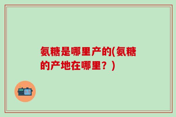 氨糖是哪里产的(氨糖的产地在哪里？)-第1张图片-氨糖科普网