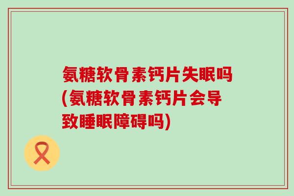 氨糖软骨素钙片失眠吗(氨糖软骨素钙片会导致睡眠障碍吗)-第1张图片-氨糖科普网 氨糖软骨素钙片失眠吗(氨糖软骨素钙片会导致睡眠障碍吗)-第1张图片-氨糖科普网