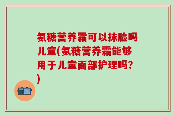 氨糖营养霜可以抹脸吗儿童(氨糖营养霜能够用于儿童面部护理吗?)-第1张图片-氨糖科普网 氨糖营养霜可以抹脸吗儿童(氨糖营养霜能够用于儿童面部护理吗?)-第1张图片-氨糖科普网