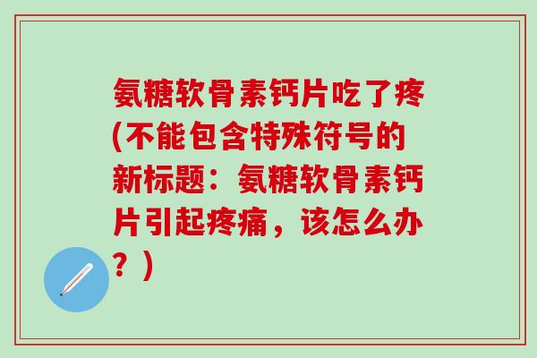 氨糖软骨素钙片吃了疼(不能包含特殊符号的新标题：氨糖软骨素钙片引起疼痛，该怎么办？)-第1张图片-氨糖科普网