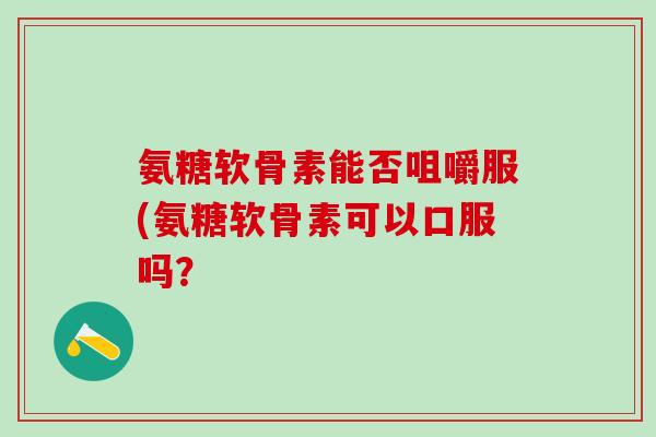 氨糖软骨素能否咀嚼服(氨糖软骨素可以口服吗？-第1张图片-氨糖科普网