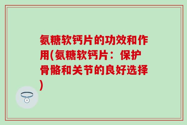 氨糖软钙片的功效和作用(氨糖软钙片：保护骨骼和关节的良好选择)-第1张图片-氨糖科普网