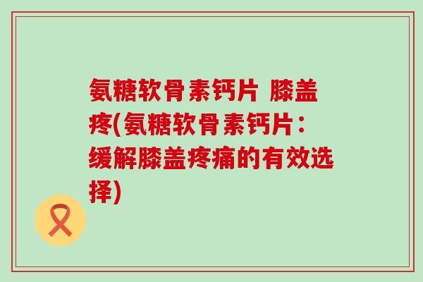 氨糖软骨素钙片 膝盖疼(氨糖软骨素钙片:缓解膝盖疼痛的有效选择)-第1张图片-氨糖科普网 氨糖软骨素钙片 膝盖疼(氨糖软骨素钙片:缓解膝盖疼痛的有效选择)-第1张图片-氨糖科普网