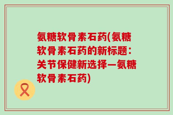 氨糖软骨素石药(氨糖软骨素石药的新标题:关节保健新选择—氨糖软骨素石药)-第1张图片-氨糖科普网 氨糖软骨素石药(氨糖软骨素石药的新标题:关节保健新选择—氨糖软骨素石药)-第1张图片-氨糖科普网