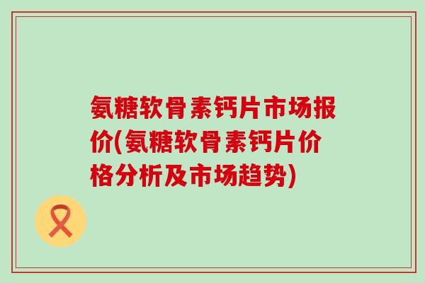 氨糖软骨素钙片市场报价(氨糖软骨素钙片价格分析及市场趋势)-第1张图片-氨糖科普网 氨糖软骨素钙片市场报价(氨糖软骨素钙片价格分析及市场趋势)-第1张图片-氨糖科普网