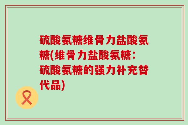 硫酸氨糖维骨力盐酸氨糖(维骨力盐酸氨糖：硫酸氨糖的强力补充替代品)-第1张图片-氨糖科普网
