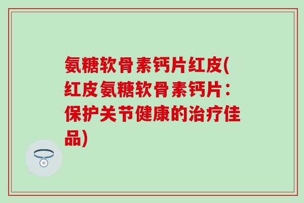 氨糖软骨素钙片红皮(红皮氨糖软骨素钙片:保护关节健康的治疗佳品)-第1张图片-氨糖科普网 氨糖软骨素钙片红皮(红皮氨糖软骨素钙片:保护关节健康的治疗佳品)-第1张图片-氨糖科普网
