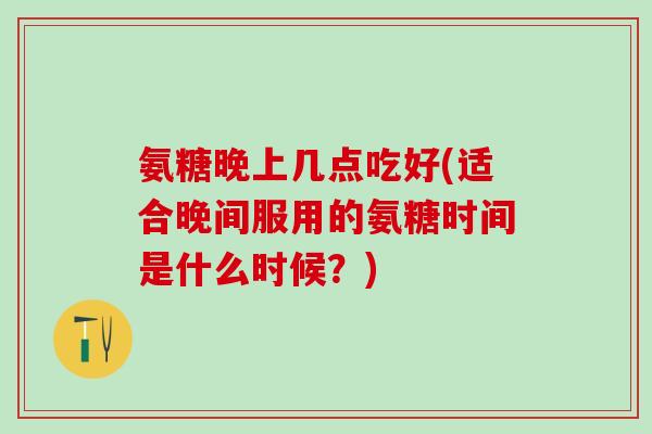 氨糖晚上几点吃好(适合晚间服用的氨糖时间是什么时候?)-第1张图片-氨糖科普网 氨糖晚上几点吃好(适合晚间服用的氨糖时间是什么时候?)-第1张图片-氨糖科普网