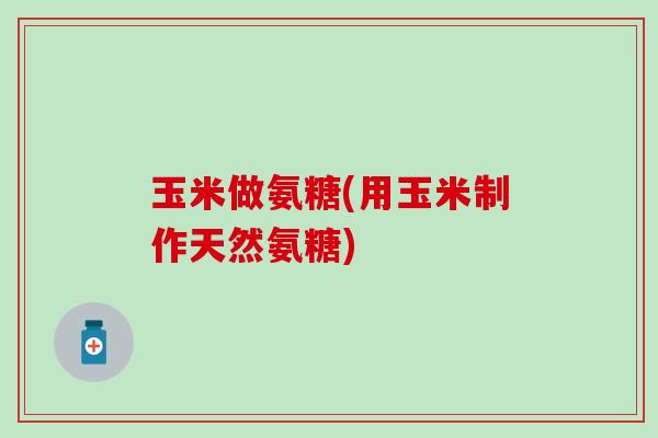 玉米做氨糖(用玉米制作天然氨糖)-第1张图片-氨糖科普网