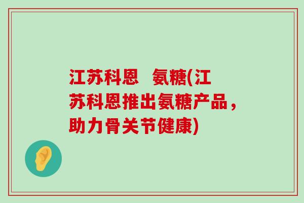 江苏科恩  氨糖(江苏科恩推出氨糖产品，助力骨关节健康)-第1张图片-氨糖科普网