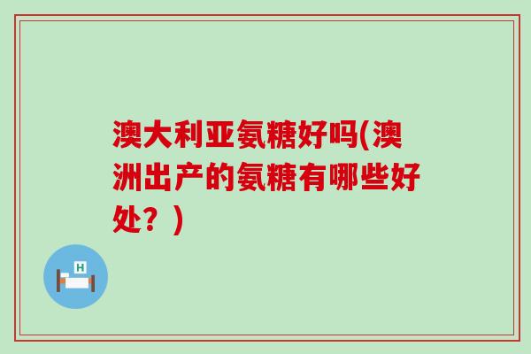 澳大利亚氨糖好吗(澳洲出产的氨糖有哪些好处？)-第1张图片-氨糖科普网