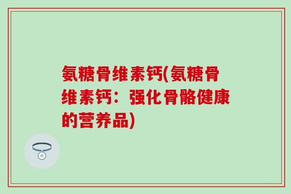 氨糖骨维素钙(氨糖骨维素钙:强化骨骼健康的营养品)-第1张图片-氨糖科普网 氨糖骨维素钙(氨糖骨维素钙:强化骨骼健康的营养品)-第1张图片-氨糖科普网