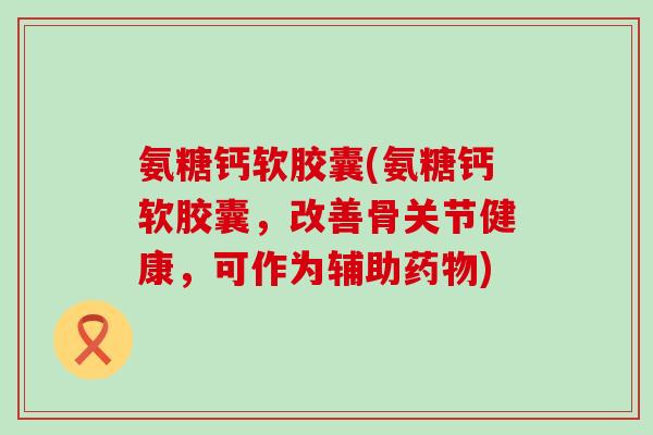 氨糖钙软胶囊(氨糖钙软胶囊，改善骨关节健康，可作为辅助药物)-第1张图片-氨糖科普网