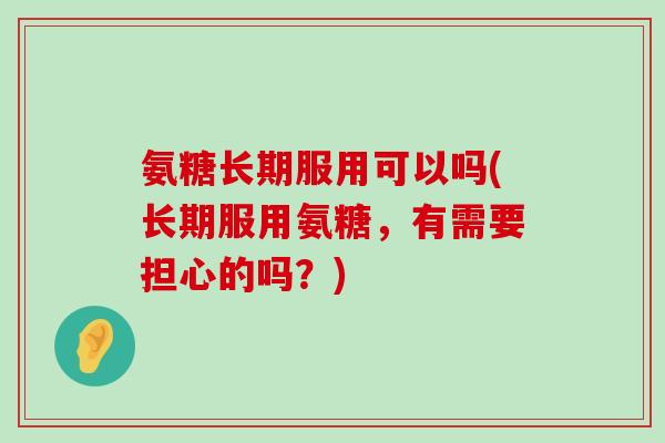 氨糖长期服用可以吗(长期服用氨糖，有需要担心的吗？)-第1张图片-氨糖科普网