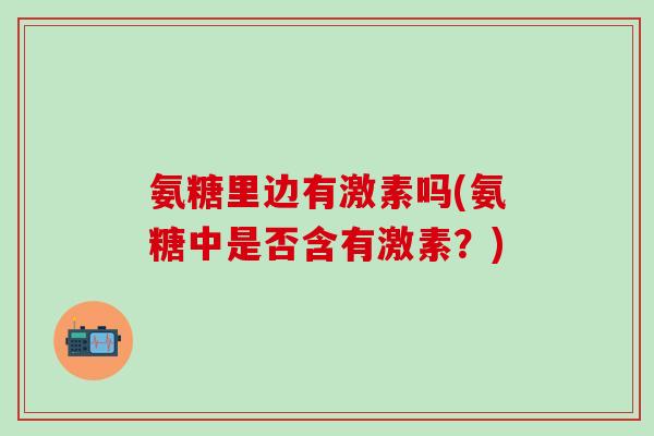 氨糖里边有激素吗(氨糖中是否含有激素?)-第1张图片-氨糖科普网 氨糖里边有激素吗(氨糖中是否含有激素?)-第1张图片-氨糖科普网