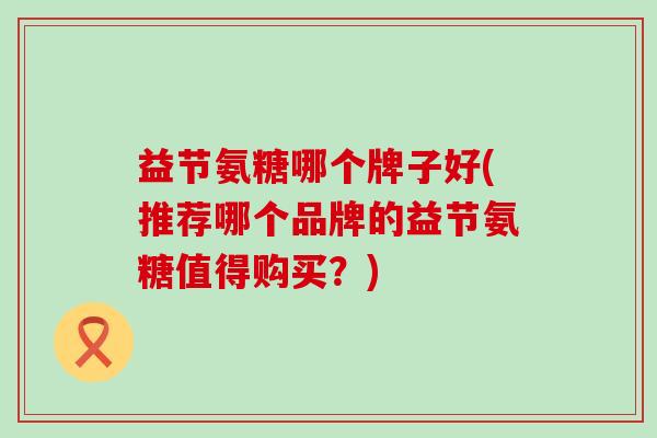 益节氨糖哪个牌子好(推荐哪个品牌的益节氨糖值得购买？)-第1张图片-氨糖科普网