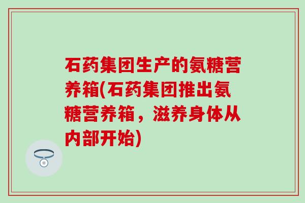 石药集团生产的氨糖营养箱(石药集团推出氨糖营养箱,滋养身体从内部开始)-第1张图片-氨糖科普网 石药集团生产的氨糖营养箱(石药集团推出氨糖营养箱,滋养身体从内部开始)-第1张图片-氨糖科普网
