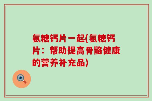 氨糖钙片一起(氨糖钙片:帮助提高骨骼健康的营养补充品)-第1张图片-氨糖科普网 氨糖钙片一起(氨糖钙片:帮助提高骨骼健康的营养补充品)-第1张图片-氨糖科普网