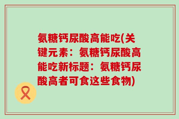 氨糖钙尿酸高能吃(关键元素：氨糖钙尿酸高能吃新标题：氨糖钙尿酸高者可食这些食物)-第1张图片-氨糖科普网