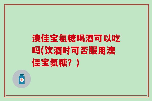 澳佳宝氨糖喝酒可以吃吗(饮酒时可否服用澳佳宝氨糖?)-第1张图片-氨糖科普网 澳佳宝氨糖喝酒可以吃吗(饮酒时可否服用澳佳宝氨糖?)-第1张图片-氨糖科普网