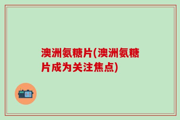 澳洲氨糖片(澳洲氨糖片成为关注焦点)-第1张图片-氨糖科普网