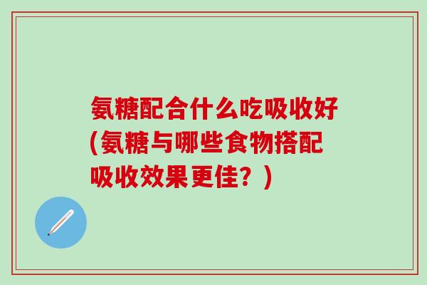 氨糖配合什么吃吸收好(氨糖与哪些食物搭配吸收效果更佳?)-第1张图片-氨糖科普网 氨糖配合什么吃吸收好(氨糖与哪些食物搭配吸收效果更佳?)-第1张图片-氨糖科普网