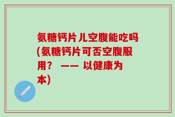 氨糖钙片儿空腹能吃吗(氨糖钙片可否空腹服用？ —— 以健康为本)-第1张图片-氨糖科普网