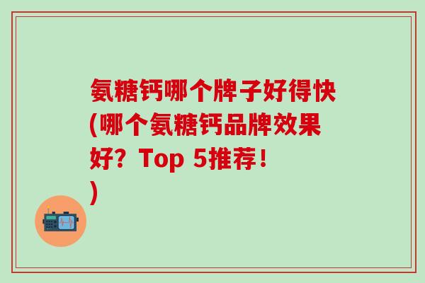 氨糖钙哪个牌子好得快(哪个氨糖钙品牌效果好?Top 5推荐!)-第1张图片-氨糖科普网 氨糖钙哪个牌子好得快(哪个氨糖钙品牌效果好?Top 5推荐!)-第1张图片-氨糖科普网