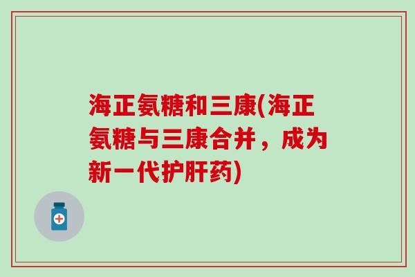 海正氨糖和三康(海正氨糖与三康合并，成为新一代护肝药)-第1张图片-氨糖科普网