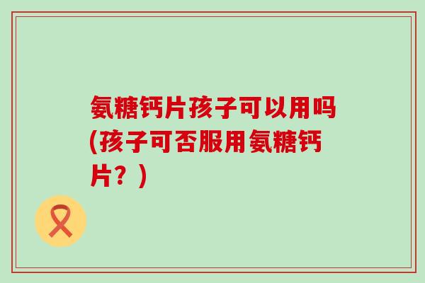 氨糖钙片孩子可以用吗(孩子可否服用氨糖钙片？)-第1张图片-氨糖科普网