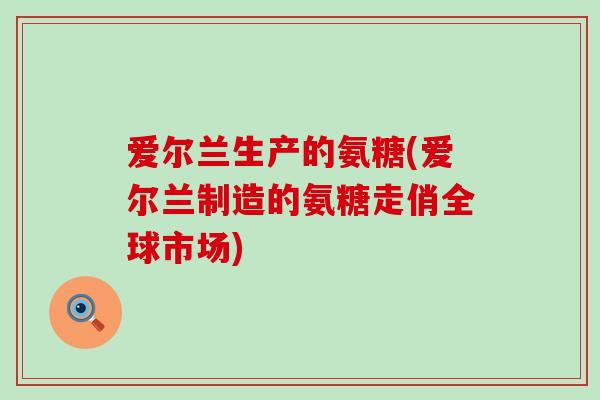 爱尔兰生产的氨糖(爱尔兰制造的氨糖走俏全球市场)-第1张图片-氨糖科普网 爱尔兰生产的氨糖(爱尔兰制造的氨糖走俏全球市场)-第1张图片-氨糖科普网