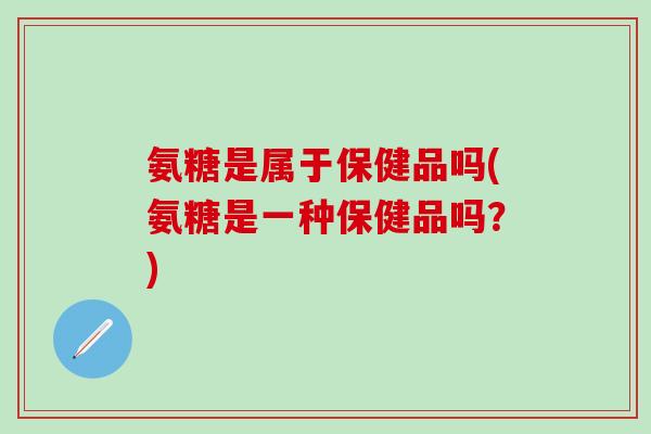 氨糖是属于保健品吗(氨糖是一种保健品吗?)-第1张图片-氨糖科普网 氨糖是属于保健品吗(氨糖是一种保健品吗?)-第1张图片-氨糖科普网