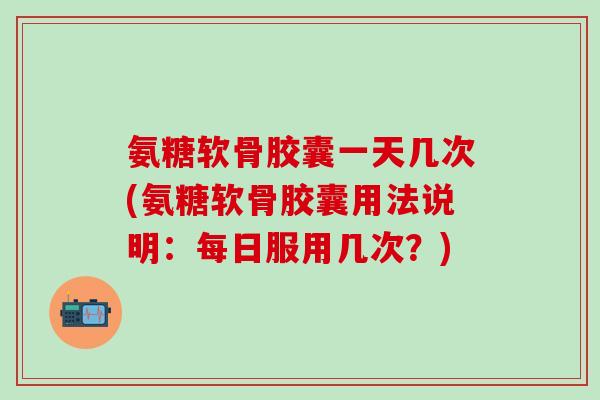 氨糖软骨胶囊一天几次(氨糖软骨胶囊用法说明：每日服用几次？)-第1张图片-氨糖科普网