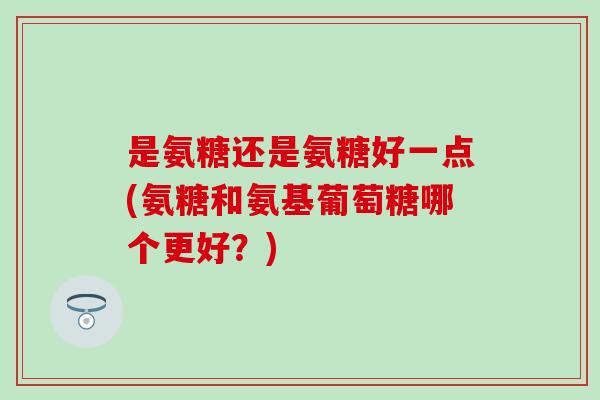 是氨糖还是氨糖好一点(氨糖和氨基葡萄糖哪个更好?)-第1张图片-氨糖科普网 是氨糖还是氨糖好一点(氨糖和氨基葡萄糖哪个更好?)-第1张图片-氨糖科普网