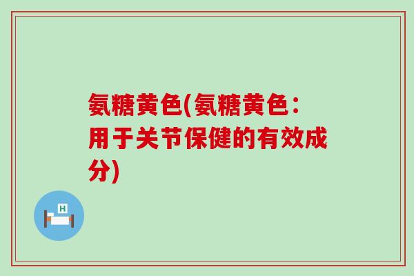氨糖黄色(氨糖黄色：用于关节保健的有效成分)-第1张图片-氨糖科普网